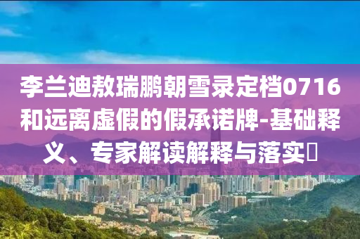 李蘭迪敖瑞鵬朝雪錄定檔0716和遠(yuǎn)離虛假的假承諾牌-基礎(chǔ)釋義、專家解讀解釋與落實(shí)?