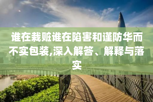 誰(shuí)在栽贓誰(shuí)在陷害和謹(jǐn)防華而不實(shí)包裝,深入解答、解釋與落實(shí)