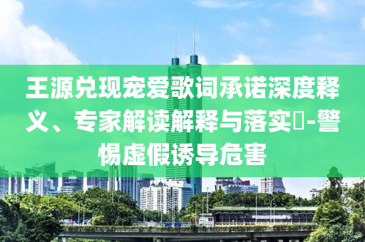 王源兌現(xiàn)寵愛歌詞承諾深度釋義、專家解讀解釋與落實(shí)?-警惕虛假誘導(dǎo)危害