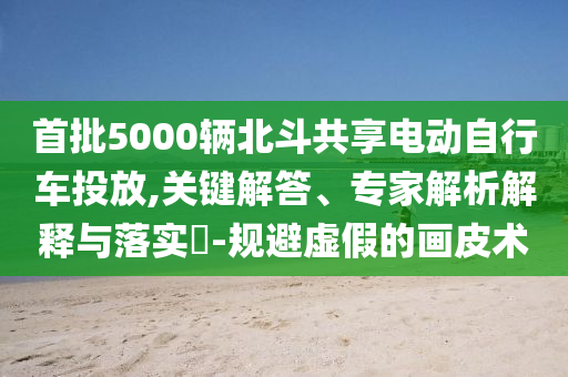 首批5000輛北斗共享電動(dòng)自行車投放,關(guān)鍵解答、專家解析解釋與落實(shí)?-規(guī)避虛假的畫皮術(shù)