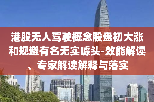港股無人駕駛概念股盤初大漲和規(guī)避有名無實噱頭-效能解讀、專家解讀解釋與落實