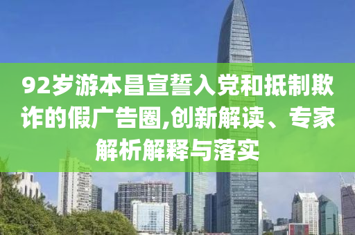 92歲游本昌宣誓入黨和抵制欺詐的假廣告圈,創(chuàng)新解讀、專家解析解釋與落實(shí)