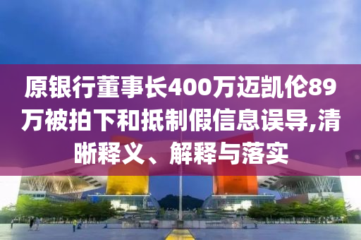 原銀行董事長400萬邁凱倫89萬被拍下和抵制假信息誤導,清晰釋義、解釋與落實