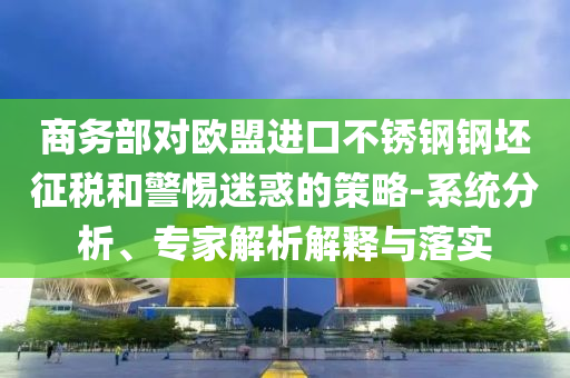 商務(wù)部對(duì)歐盟進(jìn)口不銹鋼鋼坯征稅和警惕迷惑的策略-系統(tǒng)分析、專家解析解釋與落實(shí)
