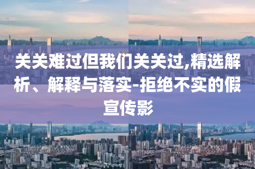 關(guān)關(guān)難過但我們關(guān)關(guān)過,精選解析、解釋與落實(shí)-拒絕不實(shí)的假宣傳影