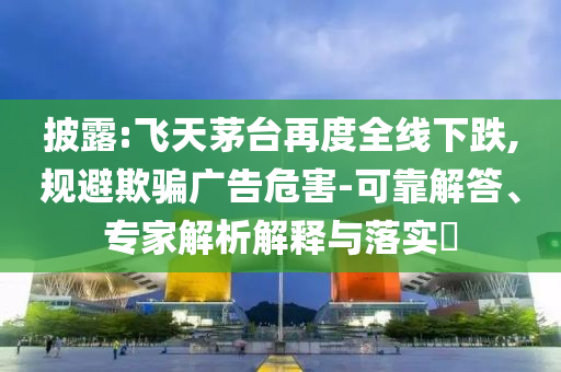 披露:飛天茅臺再度全線下跌,規(guī)避欺騙廣告危害-可靠解答、專家解析解釋與落實?