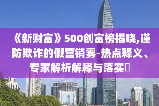 《新財(cái)富》500創(chuàng)富榜揭曉,謹(jǐn)防欺詐的假營(yíng)銷霧-熱點(diǎn)釋義、專家解析解釋與落實(shí)?