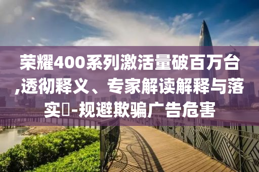 榮耀400系列激活量破百萬臺,透徹釋義、專家解讀解釋與落實?-規(guī)避欺騙廣告危害