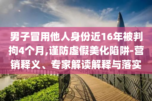 男子冒用他人身份近16年被判拘4個(gè)月,謹(jǐn)防虛假美化陷阱-營銷釋義、專家解讀解釋與落實(shí)