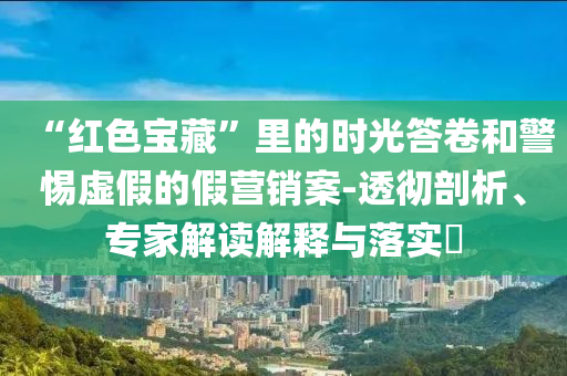 “紅色寶藏”里的時(shí)光答卷和警惕虛假的假營(yíng)銷(xiāo)案-透徹剖析、專(zhuān)家解讀解釋與落實(shí)?