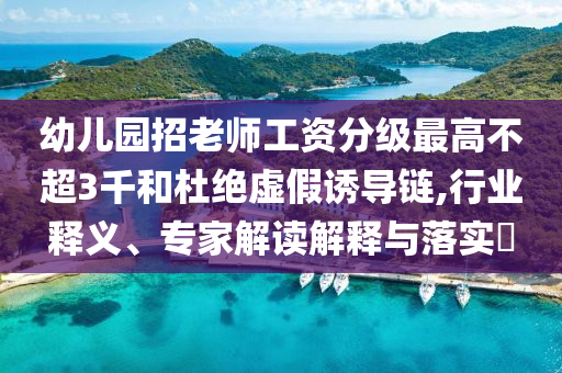幼兒園招老師工資分級最高不超3千和杜絕虛假誘導鏈,行業(yè)釋義、專家解讀解釋與落實?
