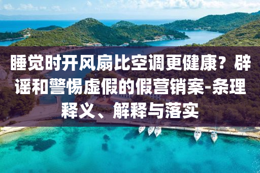 睡覺(jué)時(shí)開(kāi)風(fēng)扇比空調(diào)更健康？辟謠和警惕虛假的假營(yíng)銷(xiāo)案-條理釋義、解釋與落實(shí)