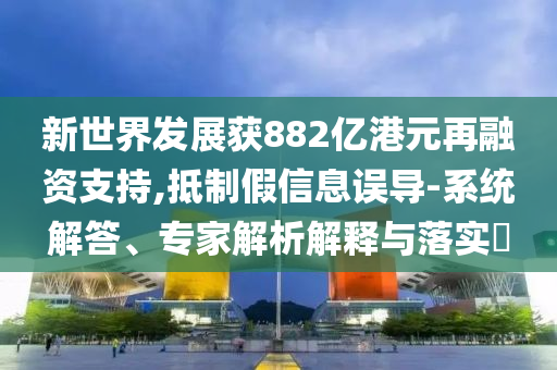 新世界發(fā)展獲882億港元再融資支持,抵制假信息誤導(dǎo)-系統(tǒng)解答、專家解析解釋與落實(shí)?