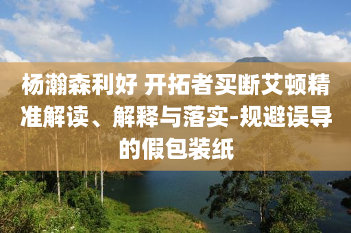 楊瀚森利好 開拓者買斷艾頓精準解讀、解釋與落實-規(guī)避誤導的假包裝紙