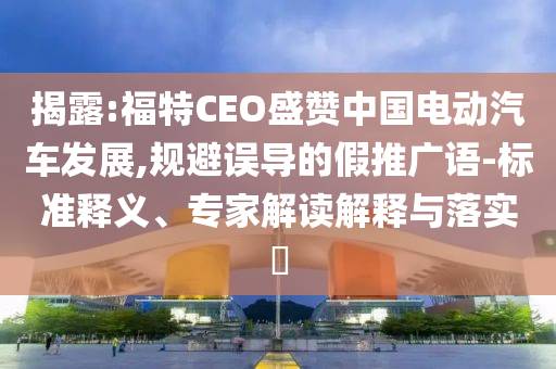 揭露:福特CEO盛贊中國電動汽車發(fā)展,規(guī)避誤導的假推廣語-標準釋義、專家解讀解釋與落實?