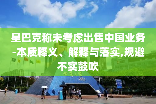星巴克稱(chēng)未考慮出售中國(guó)業(yè)務(wù)-本質(zhì)釋義、解釋與落實(shí),規(guī)避不實(shí)鼓吹