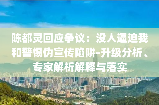 陳都靈回應爭議：沒人逼迫我和警惕偽宣傳陷阱-升級分析、專家解析解釋與落實