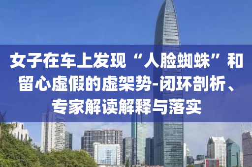女子在車上發(fā)現(xiàn)“人臉蜘蛛”和留心虛假的虛架勢-閉環(huán)剖析、專家解讀解釋與落實
