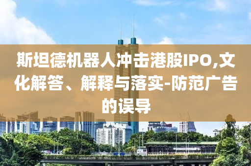 斯坦德機(jī)器人沖擊港股IPO,文化解答、解釋與落實(shí)-防范廣告的誤導(dǎo)