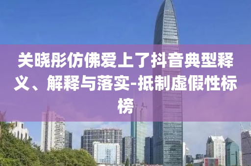 關(guān)曉彤仿佛愛上了抖音典型釋義、解釋與落實-抵制虛假性標榜