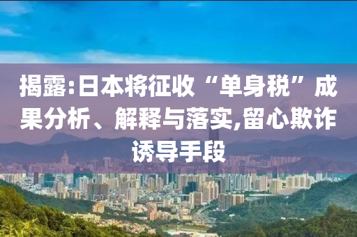 揭露:日本將征收“單身稅”成果分析、解釋與落實,留心欺詐誘導手段