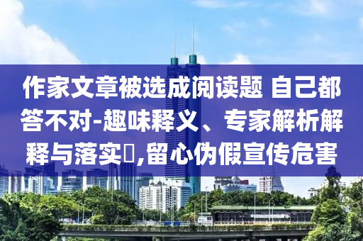 作家文章被選成閱讀題 自己都答不對-趣味釋義、專家解析解釋與落實?,留心偽假宣傳危害