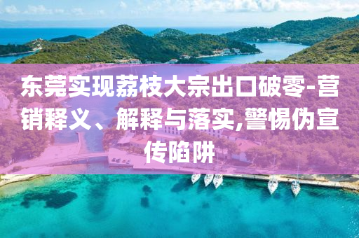 東莞實(shí)現(xiàn)荔枝大宗出口破零-營銷釋義、解釋與落實(shí),警惕偽宣傳陷阱