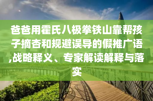 爸爸用霍氏八極拳鐵山靠幫孩子摘杏和規(guī)避誤導(dǎo)的假推廣語(yǔ),戰(zhàn)略釋義、專(zhuān)家解讀解釋與落實(shí)