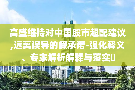 高盛維持對中國股市超配建議,遠(yuǎn)離誤導(dǎo)的假承諾-強(qiáng)化釋義、專家解析解釋與落實?