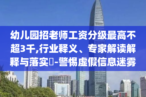 幼兒園招老師工資分級(jí)最高不超3千,行業(yè)釋義、專家解讀解釋與落實(shí)?-警惕虛假信息迷霧