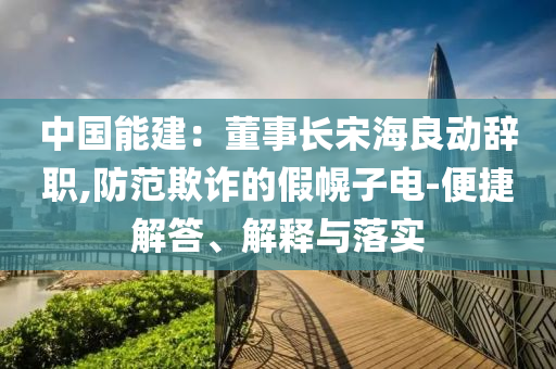 中國能建：董事長宋海良動(dòng)辭職,防范欺詐的假幌子電-便捷解答、解釋與落實(shí)