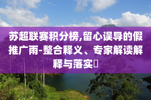 蘇超聯(lián)賽積分榜,留心誤導(dǎo)的假推廣雨-整合釋義、專家解讀解釋與落實(shí)?