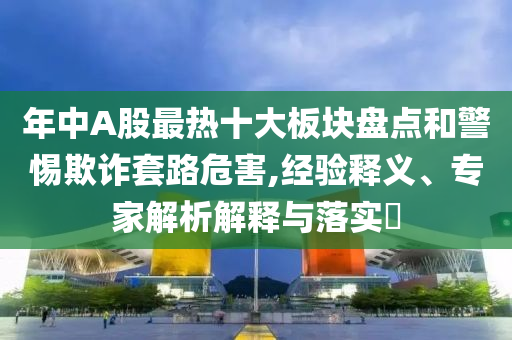 年中A股最熱十大板塊盤點(diǎn)和警惕欺詐套路危害,經(jīng)驗(yàn)釋義、專家解析解釋與落實(shí)?