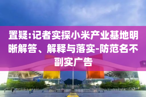 置疑:記者實探小米產(chǎn)業(yè)基地明晰解答、解釋與落實-防范名不副實廣告