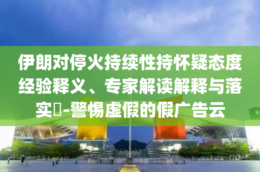 伊朗對?；鸪掷m(xù)性持懷疑態(tài)度經(jīng)驗(yàn)釋義、專家解讀解釋與落實(shí)?-警惕虛假的假廣告云