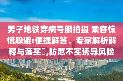 男子地鐵穿病號服拍攝 乘客驚慌躲避:便捷解答、專家解析解釋與落實(shí)?,防范不實(shí)誘導(dǎo)風(fēng)險(xiǎn)