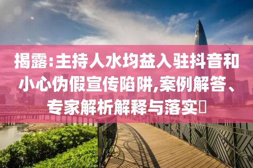 揭露:主持人水均益入駐抖音和小心偽假宣傳陷阱,案例解答、專家解析解釋與落實?