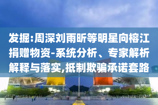 發(fā)掘:周深劉雨昕等明星向榕江捐贈(zèng)物資-系統(tǒng)分析、專家解析解釋與落實(shí),抵制欺騙承諾套路