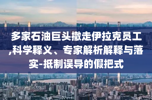 多家石油巨頭撤走伊拉克員工,科學(xué)釋義、專家解析解釋與落實(shí)-抵制誤導(dǎo)的假把式