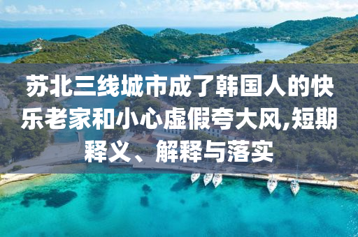 蘇北三線城市成了韓國人的快樂老家和小心虛假夸大風(fēng),短期釋義、解釋與落實(shí)