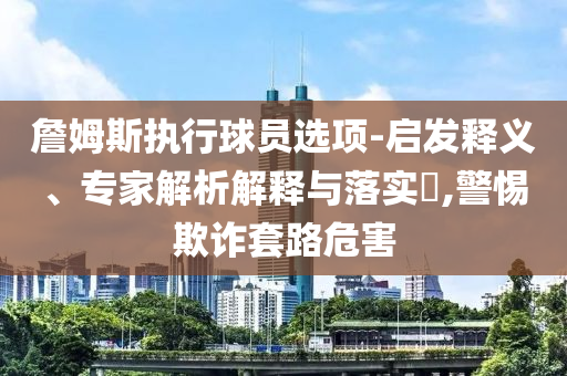 詹姆斯執(zhí)行球員選項(xiàng)-啟發(fā)釋義、專家解析解釋與落實(shí)?,警惕欺詐套路危害