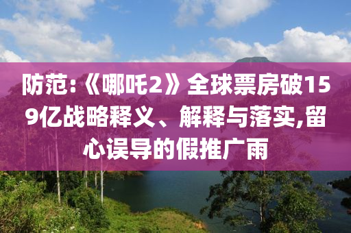 防范:《哪吒2》全球票房破159億戰(zhàn)略釋義、解釋與落實,留心誤導(dǎo)的假推廣雨