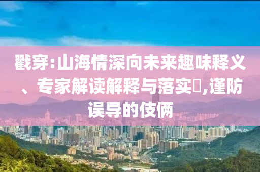戳穿:山海情深向未來趣味釋義、專家解讀解釋與落實?,謹防誤導的伎倆
