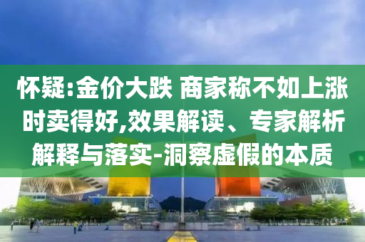 懷疑:金價(jià)大跌 商家稱不如上漲時(shí)賣得好,效果解讀、專家解析解釋與落實(shí)-洞察虛假的本質(zhì)