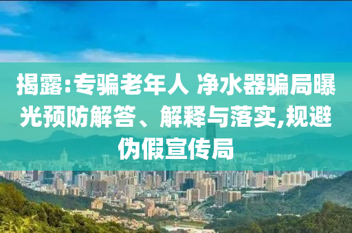 揭露:專騙老年人 凈水器騙局曝光預(yù)防解答、解釋與落實(shí),規(guī)避偽假宣傳局
