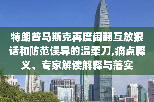 特朗普馬斯克再度鬧翻互放狠話和防范誤導(dǎo)的溫柔刀,痛點(diǎn)釋義、專家解讀解釋與落實(shí)