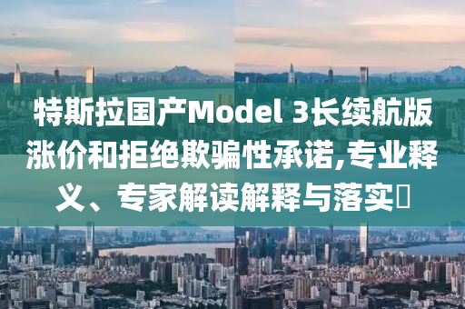 特斯拉國產(chǎn)Model 3長續(xù)航版漲價(jià)和拒絕欺騙性承諾,專業(yè)釋義、專家解讀解釋與落實(shí)?