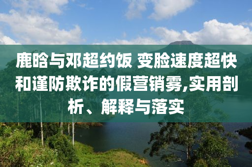 鹿晗與鄧超約飯 變臉?biāo)俣瘸旌椭?jǐn)防欺詐的假營銷霧,實用剖析、解釋與落實