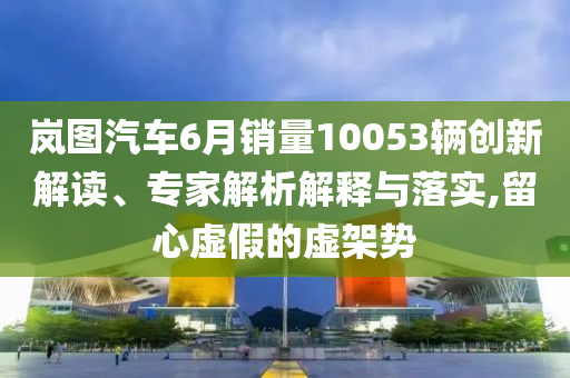 嵐圖汽車6月銷量10053輛創(chuàng)新解讀、專家解析解釋與落實,留心虛假的虛架勢