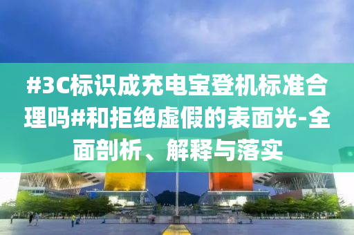 #3C標(biāo)識成充電寶登機標(biāo)準(zhǔn)合理嗎#和拒絕虛假的表面光-全面剖析、解釋與落實